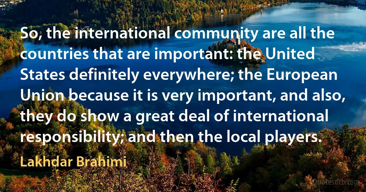 So, the international community are all the countries that are important: the United States definitely everywhere; the European Union because it is very important, and also, they do show a great deal of international responsibility; and then the local players. (Lakhdar Brahimi)