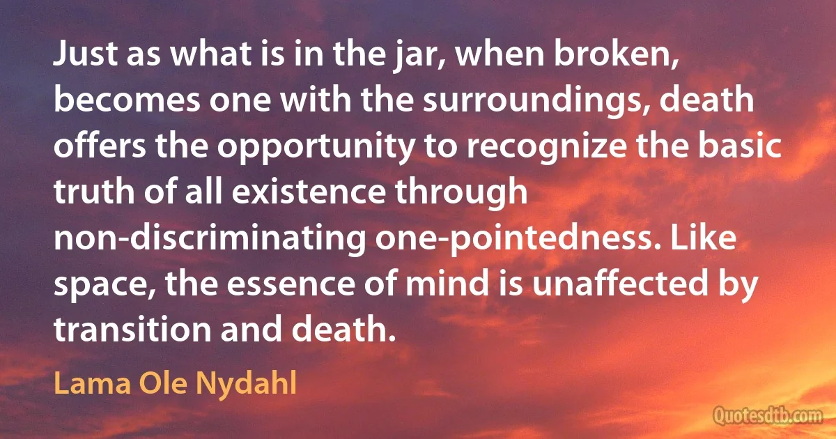 Just as what is in the jar, when broken, becomes one with the surroundings, death offers the opportunity to recognize the basic truth of all existence through non-discriminating one-pointedness. Like space, the essence of mind is unaffected by transition and death. (Lama Ole Nydahl)