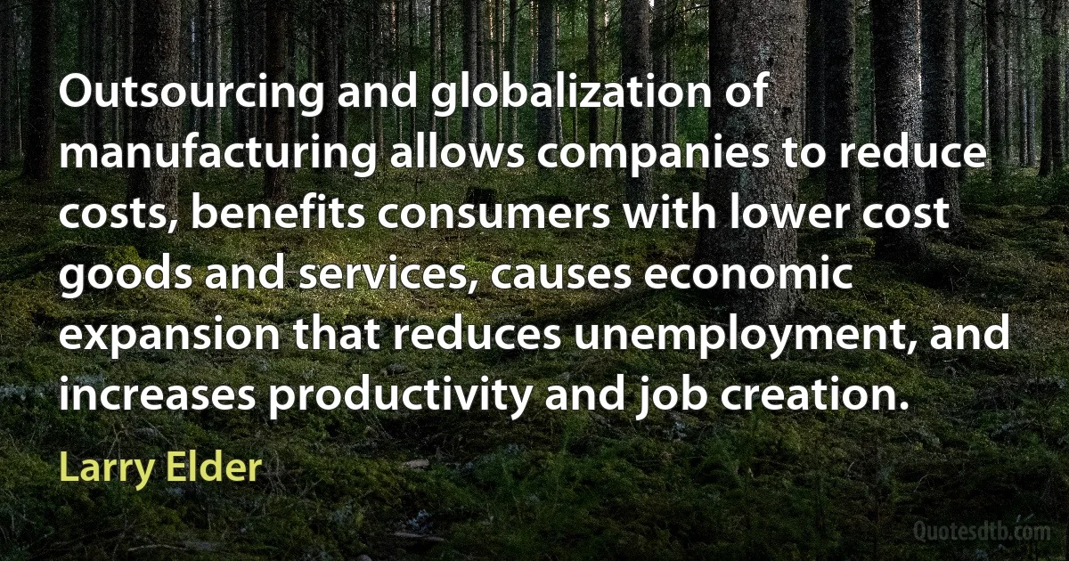 Outsourcing and globalization of manufacturing allows companies to reduce costs, benefits consumers with lower cost goods and services, causes economic expansion that reduces unemployment, and increases productivity and job creation. (Larry Elder)