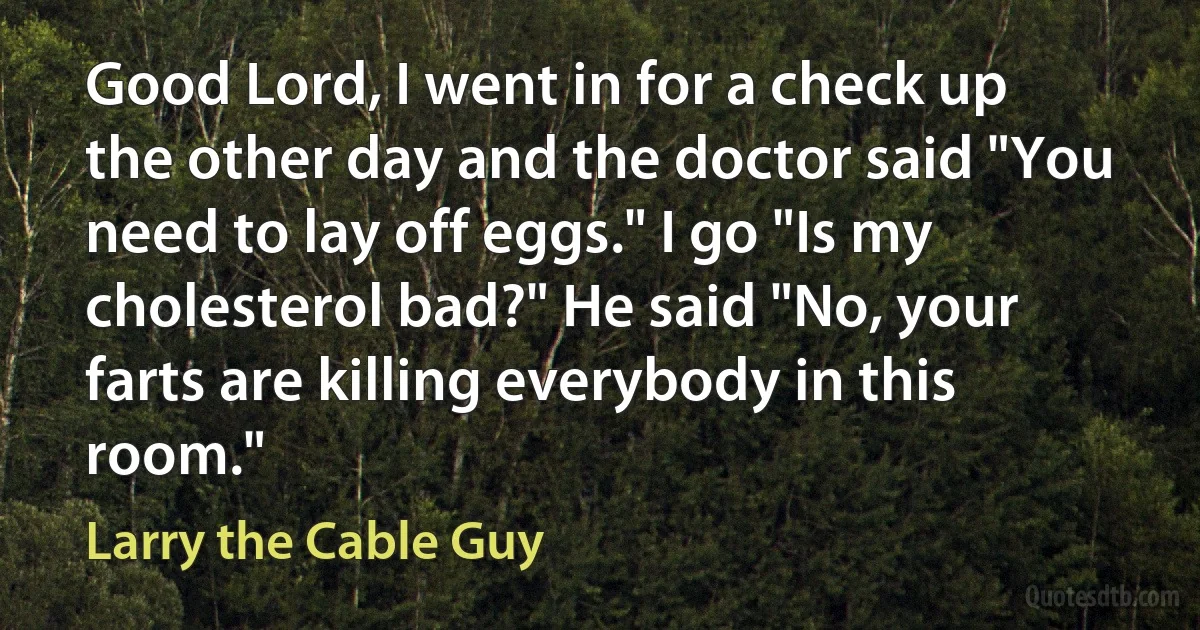 Good Lord, I went in for a check up the other day and the doctor said "You need to lay off eggs." I go "Is my cholesterol bad?" He said "No, your farts are killing everybody in this room." (Larry the Cable Guy)