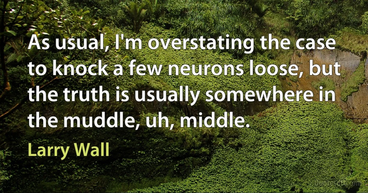 As usual, I'm overstating the case to knock a few neurons loose, but the truth is usually somewhere in the muddle, uh, middle. (Larry Wall)