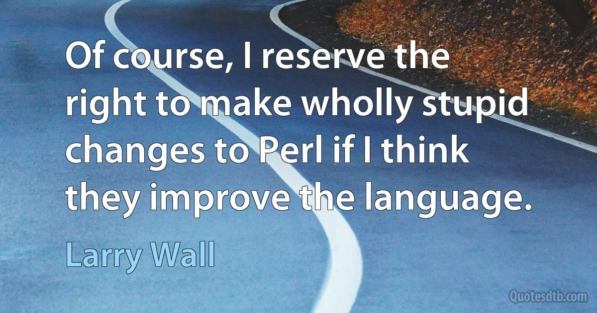 Of course, I reserve the right to make wholly stupid changes to Perl if I think they improve the language. (Larry Wall)