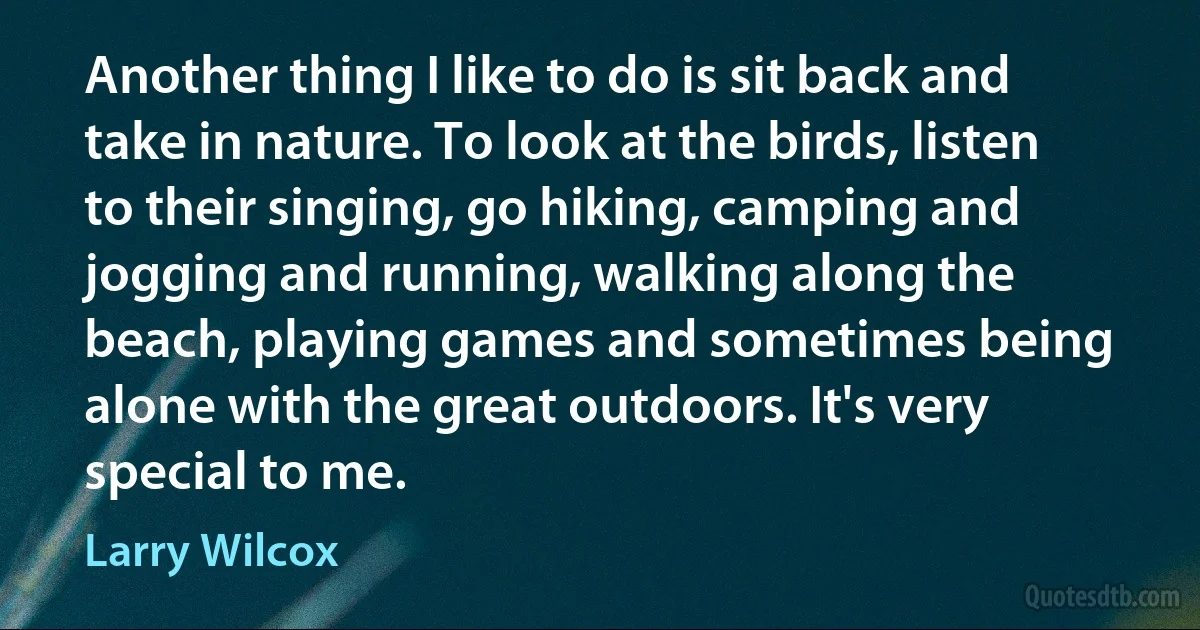 Another thing I like to do is sit back and take in nature. To look at the birds, listen to their singing, go hiking, camping and jogging and running, walking along the beach, playing games and sometimes being alone with the great outdoors. It's very special to me. (Larry Wilcox)