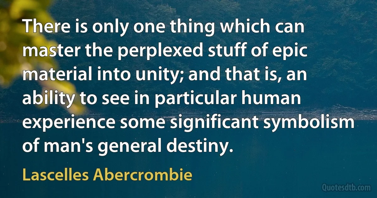 There is only one thing which can master the perplexed stuff of epic material into unity; and that is, an ability to see in particular human experience some significant symbolism of man's general destiny. (Lascelles Abercrombie)