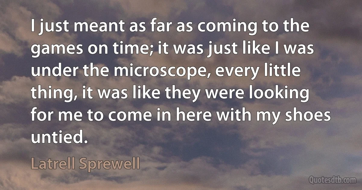 I just meant as far as coming to the games on time; it was just like I was under the microscope, every little thing, it was like they were looking for me to come in here with my shoes untied. (Latrell Sprewell)