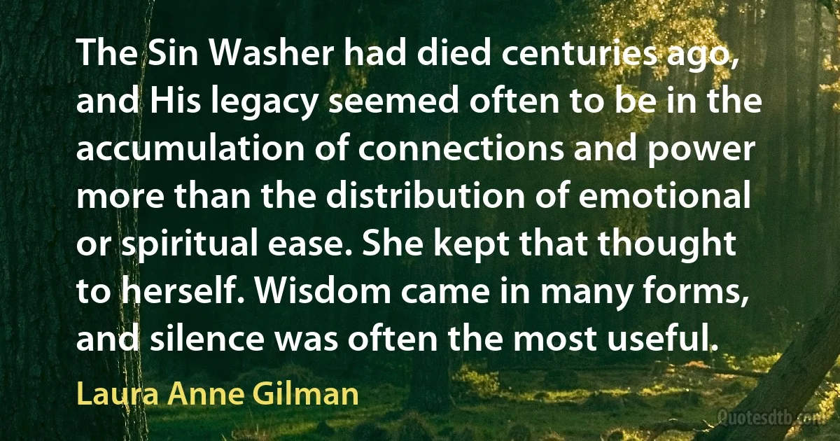 The Sin Washer had died centuries ago, and His legacy seemed often to be in the accumulation of connections and power more than the distribution of emotional or spiritual ease. She kept that thought to herself. Wisdom came in many forms, and silence was often the most useful. (Laura Anne Gilman)