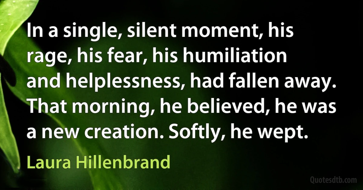 In a single, silent moment, his rage, his fear, his humiliation and helplessness, had fallen away. That morning, he believed, he was a new creation. Softly, he wept. (Laura Hillenbrand)