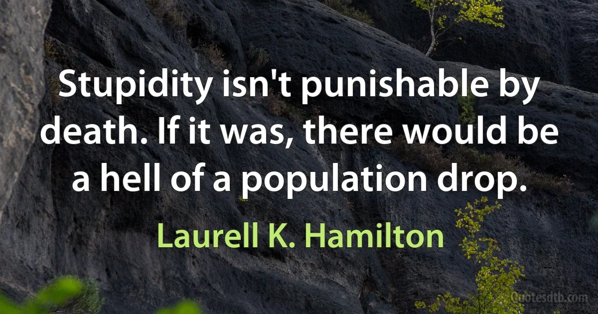 Stupidity isn't punishable by death. If it was, there would be a hell of a population drop. (Laurell K. Hamilton)