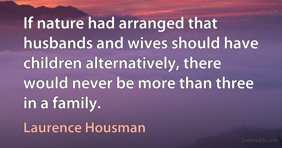 If nature had arranged that husbands and wives should have children alternatively, there would never be more than three in a family. (Laurence Housman)