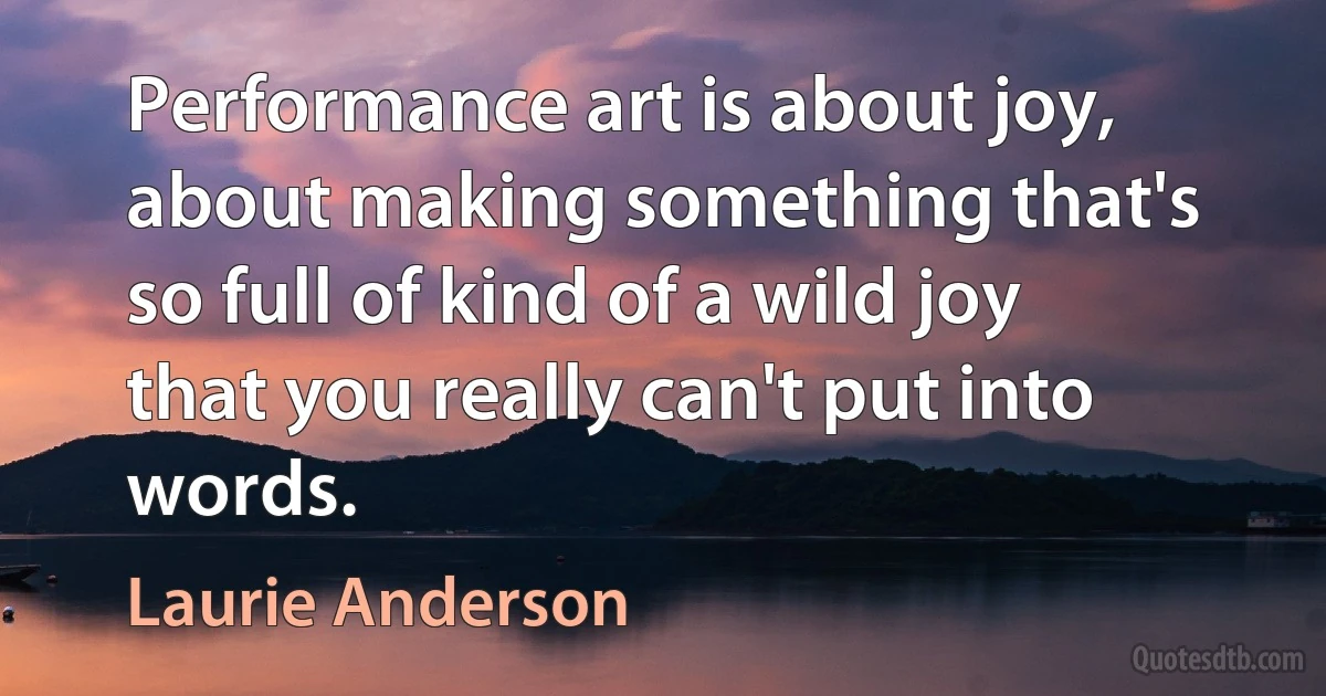 Performance art is about joy, about making something that's so full of kind of a wild joy that you really can't put into words. (Laurie Anderson)