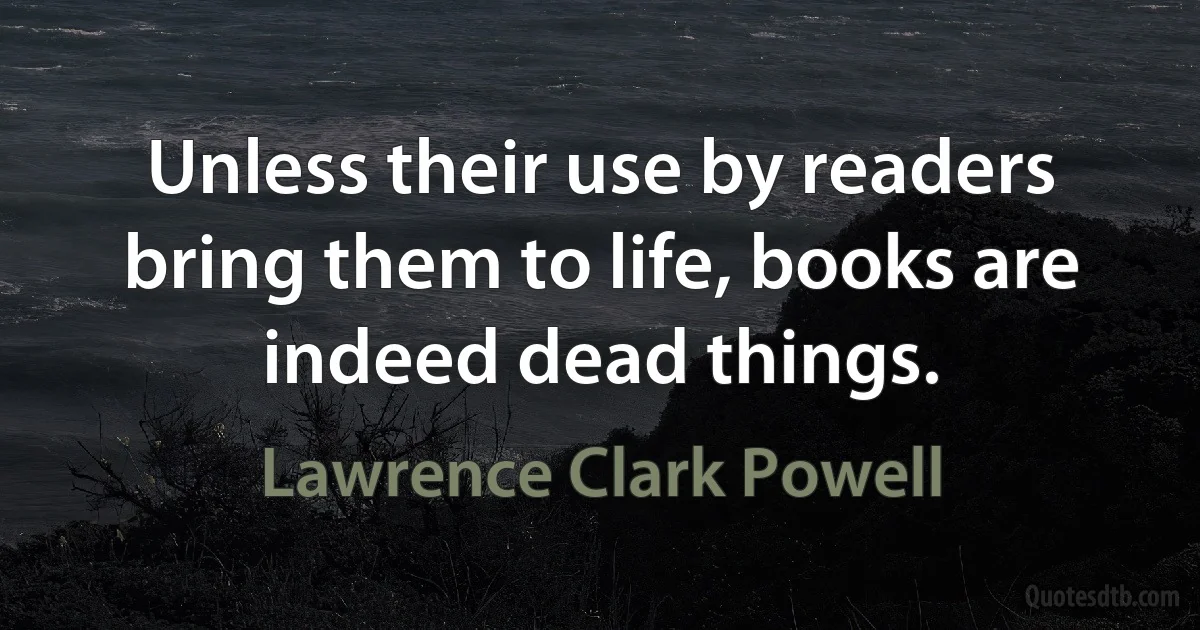 Unless their use by readers bring them to life, books are indeed dead things. (Lawrence Clark Powell)