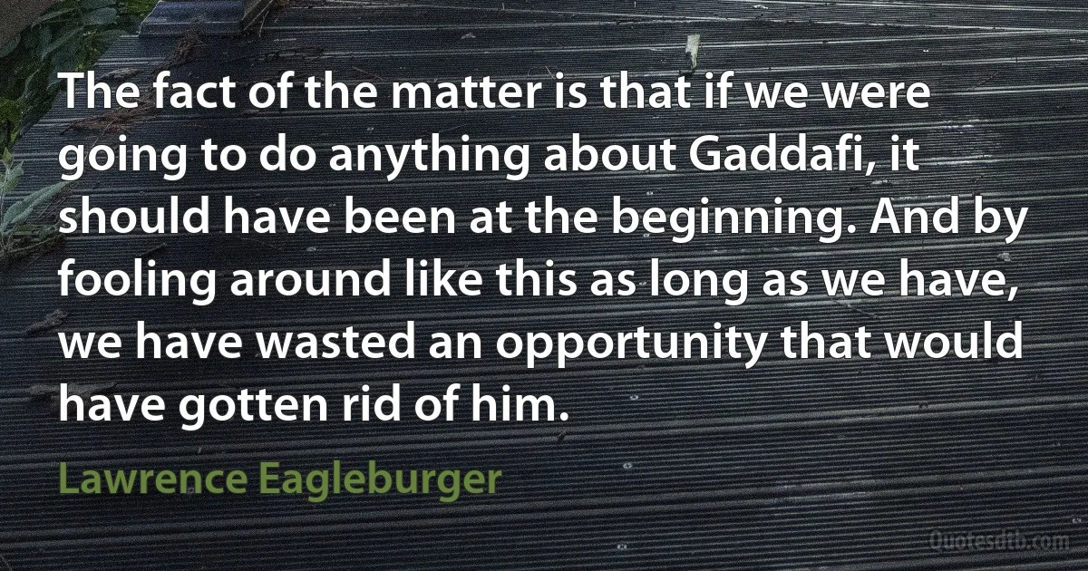 The fact of the matter is that if we were going to do anything about Gaddafi, it should have been at the beginning. And by fooling around like this as long as we have, we have wasted an opportunity that would have gotten rid of him. (Lawrence Eagleburger)