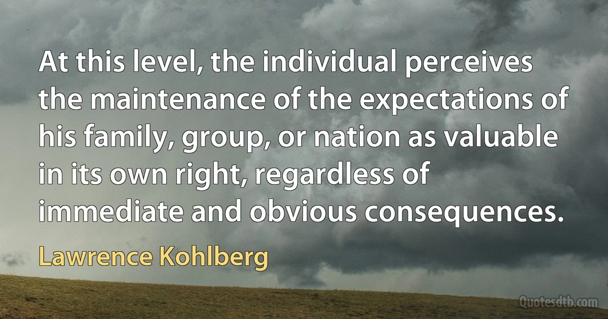 At this level, the individual perceives the maintenance of the expectations of his family, group, or nation as valuable in its own right, regardless of immediate and obvious consequences. (Lawrence Kohlberg)