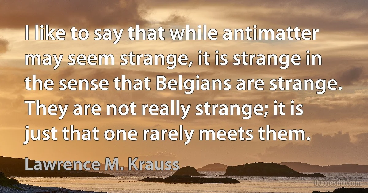 I like to say that while antimatter may seem strange, it is strange in the sense that Belgians are strange. They are not really strange; it is just that one rarely meets them. (Lawrence M. Krauss)