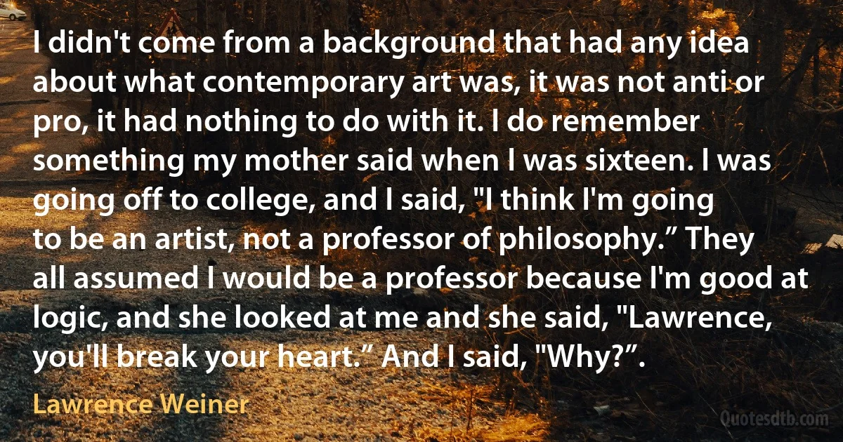 I didn't come from a background that had any idea about what contemporary art was, it was not anti or pro, it had nothing to do with it. I do remember something my mother said when I was sixteen. I was going off to college, and I said, "I think I'm going to be an artist, not a professor of philosophy.” They all assumed I would be a professor because I'm good at logic, and she looked at me and she said, "Lawrence, you'll break your heart.” And I said, "Why?”. (Lawrence Weiner)