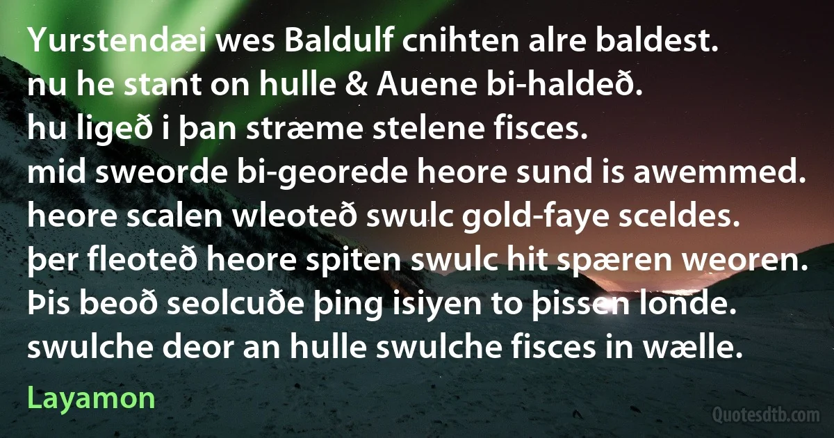 Yurstendæi wes Baldulf cnihten alre baldest.
nu he stant on hulle & Auene bi-haldeð.
hu ligeð i þan stræme stelene fisces.
mid sweorde bi-georede heore sund is awemmed.
heore scalen wleoteð swulc gold-faye sceldes.
þer fleoteð heore spiten swulc hit spæren weoren.
Þis beoð seolcuðe þing isiyen to þissen londe.
swulche deor an hulle swulche fisces in wælle. (Layamon)