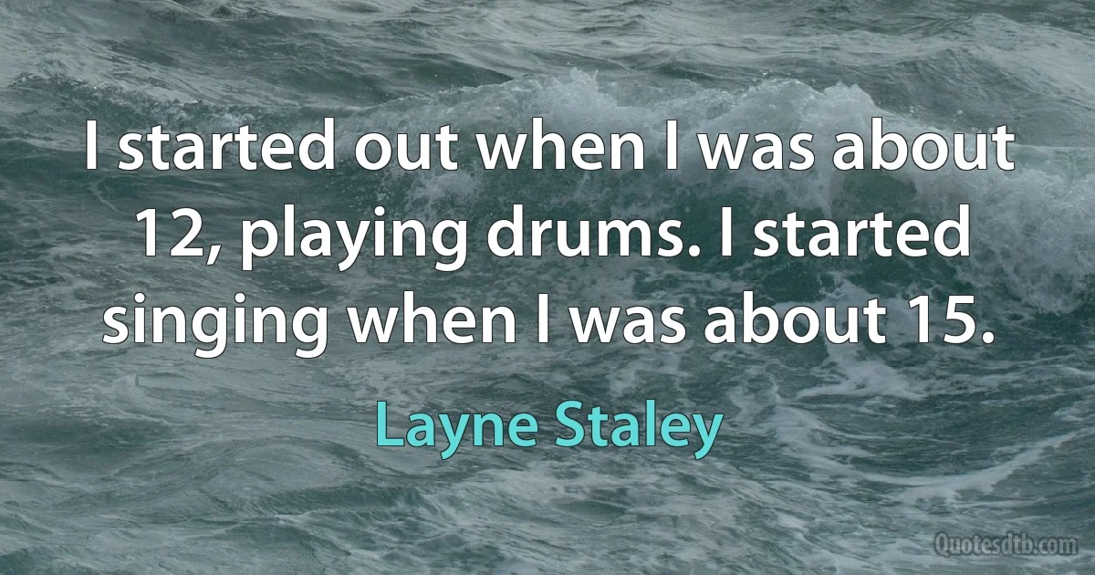 I started out when I was about 12, playing drums. I started singing when I was about 15. (Layne Staley)