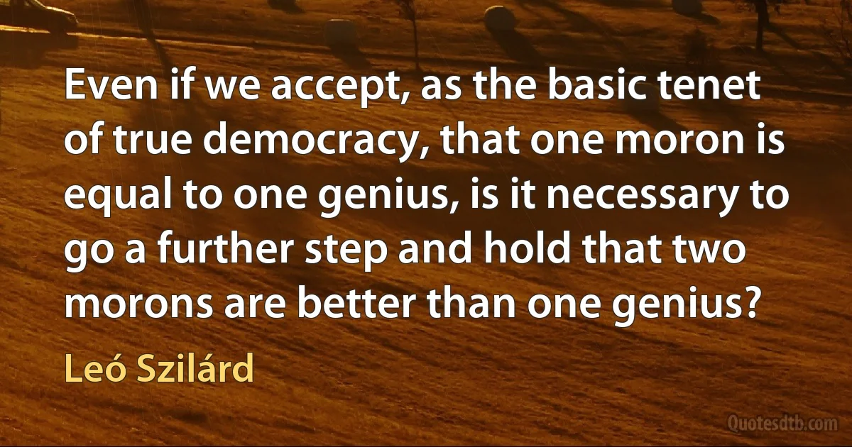 Even if we accept, as the basic tenet of true democracy, that one moron is equal to one genius, is it necessary to go a further step and hold that two morons are better than one genius? (Leó Szilárd)