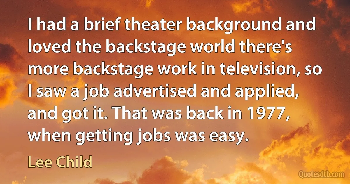 I had a brief theater background and loved the backstage world there's more backstage work in television, so I saw a job advertised and applied, and got it. That was back in 1977, when getting jobs was easy. (Lee Child)