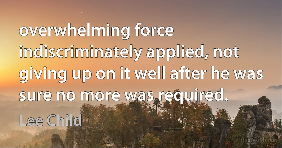 overwhelming force indiscriminately applied, not giving up on it well after he was sure no more was required. (Lee Child)