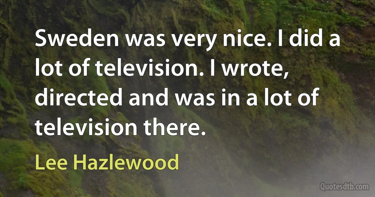 Sweden was very nice. I did a lot of television. I wrote, directed and was in a lot of television there. (Lee Hazlewood)