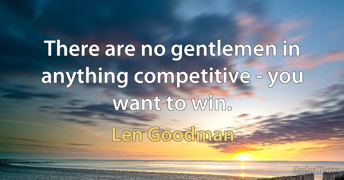 There are no gentlemen in anything competitive - you want to win. (Len Goodman)