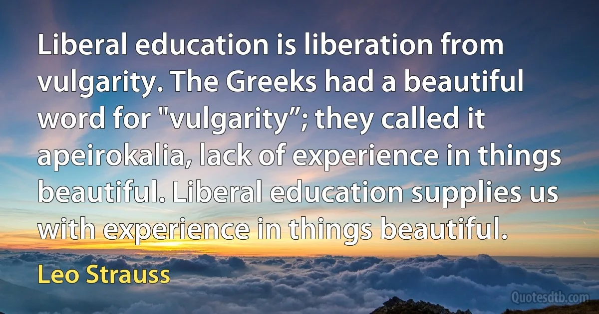 Liberal education is liberation from vulgarity. The Greeks had a beautiful word for "vulgarity”; they called it apeirokalia, lack of experience in things beautiful. Liberal education supplies us with experience in things beautiful. (Leo Strauss)