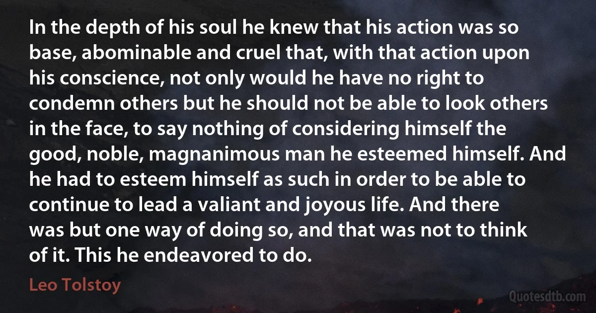 In the depth of his soul he knew that his action was so base, abominable and cruel that, with that action upon his conscience, not only would he have no right to condemn others but he should not be able to look others in the face, to say nothing of considering himself the good, noble, magnanimous man he esteemed himself. And he had to esteem himself as such in order to be able to continue to lead a valiant and joyous life. And there was but one way of doing so, and that was not to think of it. This he endeavored to do. (Leo Tolstoy)