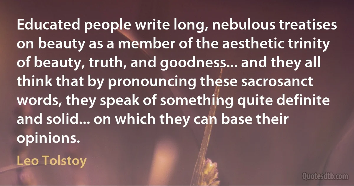 Educated people write long, nebulous treatises on beauty as a member of the aesthetic trinity of beauty, truth, and goodness... and they all think that by pronouncing these sacrosanct words, they speak of something quite definite and solid... on which they can base their opinions. (Leo Tolstoy)