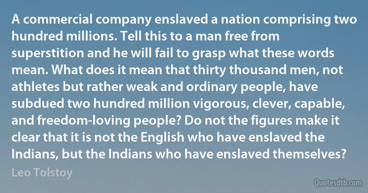 A commercial company enslaved a nation comprising two hundred millions. Tell this to a man free from superstition and he will fail to grasp what these words mean. What does it mean that thirty thousand men, not athletes but rather weak and ordinary people, have subdued two hundred million vigorous, clever, capable, and freedom-loving people? Do not the figures make it clear that it is not the English who have enslaved the Indians, but the Indians who have enslaved themselves? (Leo Tolstoy)