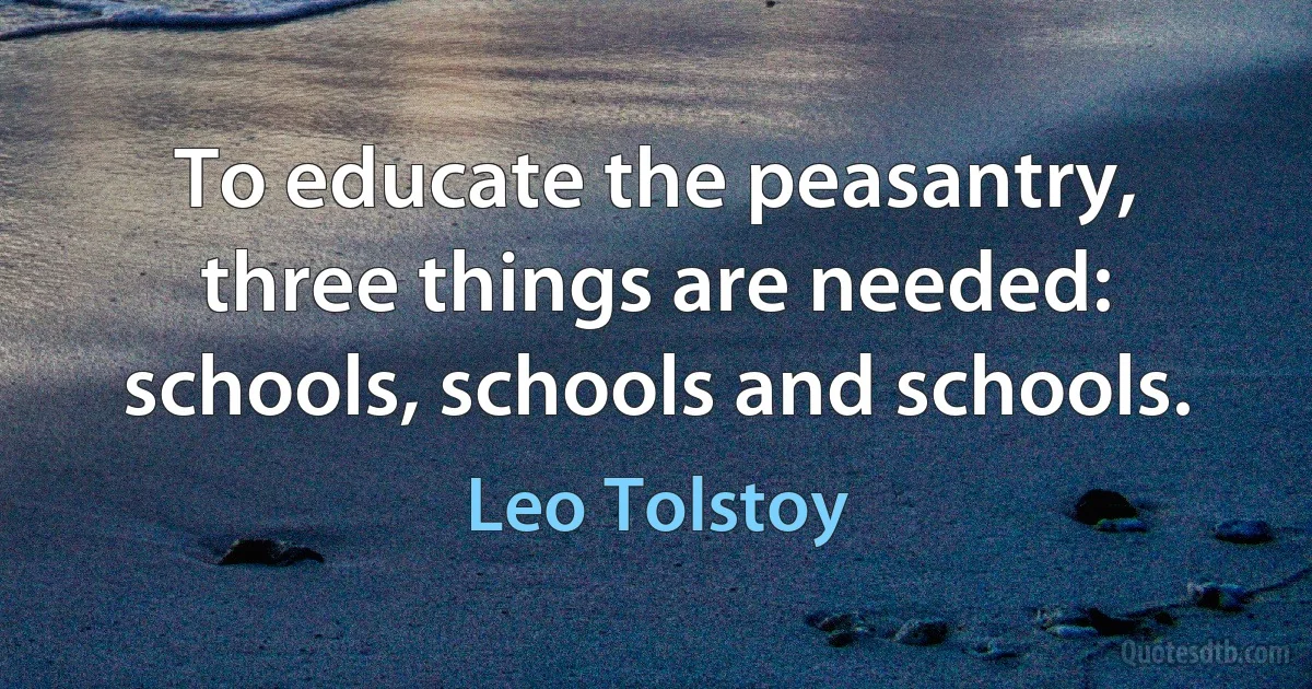 To educate the peasantry, three things are needed: schools, schools and schools. (Leo Tolstoy)