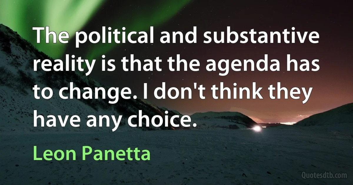 The political and substantive reality is that the agenda has to change. I don't think they have any choice. (Leon Panetta)