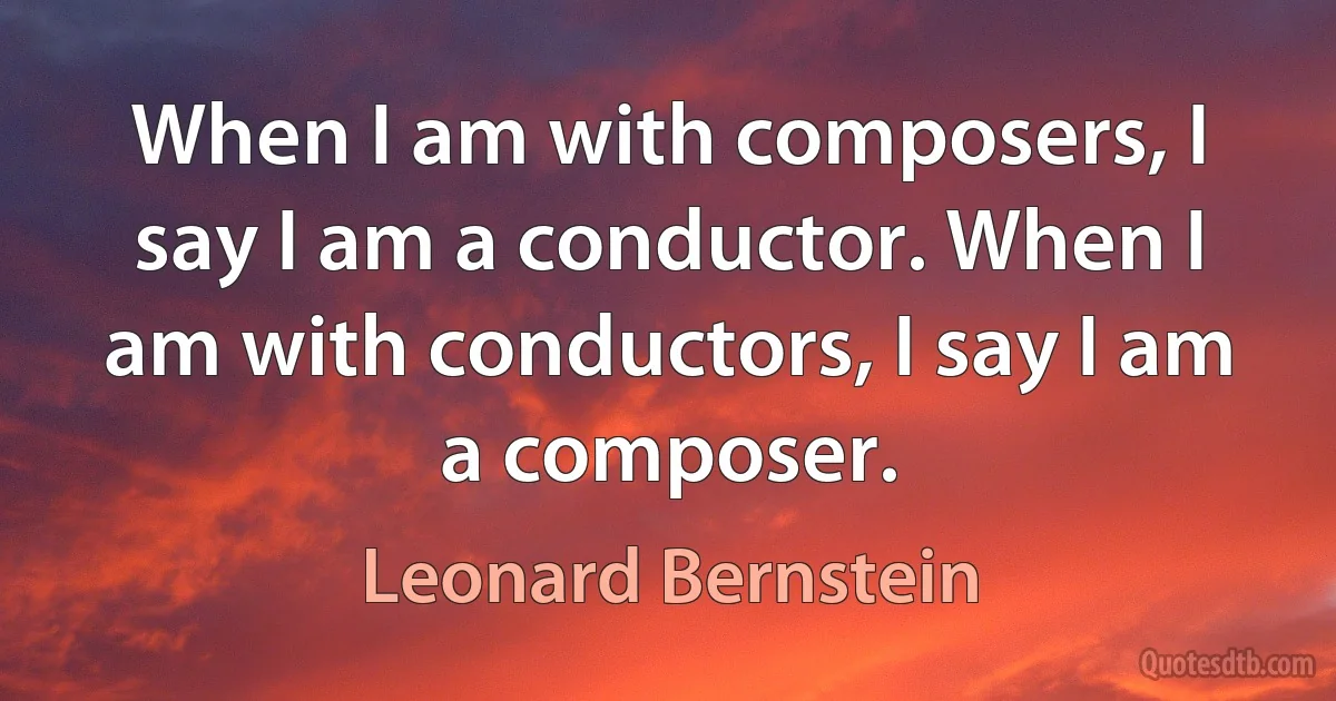 When I am with composers, I say I am a conductor. When I am with conductors, I say I am a composer. (Leonard Bernstein)