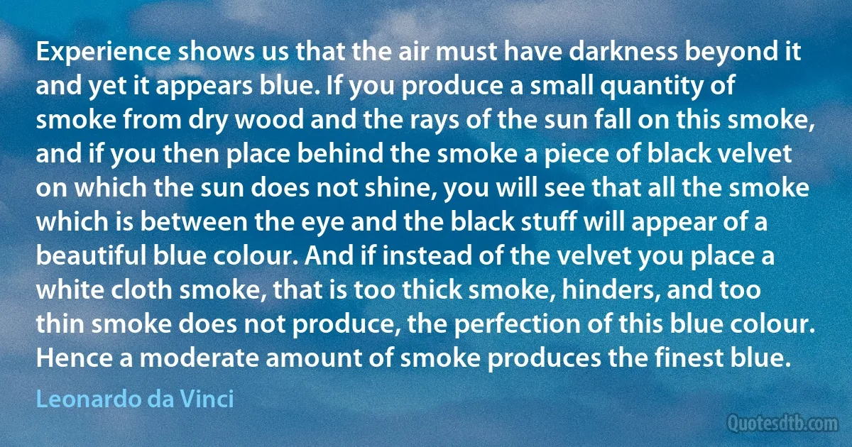 Experience shows us that the air must have darkness beyond it and yet it appears blue. If you produce a small quantity of smoke from dry wood and the rays of the sun fall on this smoke, and if you then place behind the smoke a piece of black velvet on which the sun does not shine, you will see that all the smoke which is between the eye and the black stuff will appear of a beautiful blue colour. And if instead of the velvet you place a white cloth smoke, that is too thick smoke, hinders, and too thin smoke does not produce, the perfection of this blue colour. Hence a moderate amount of smoke produces the finest blue. (Leonardo da Vinci)