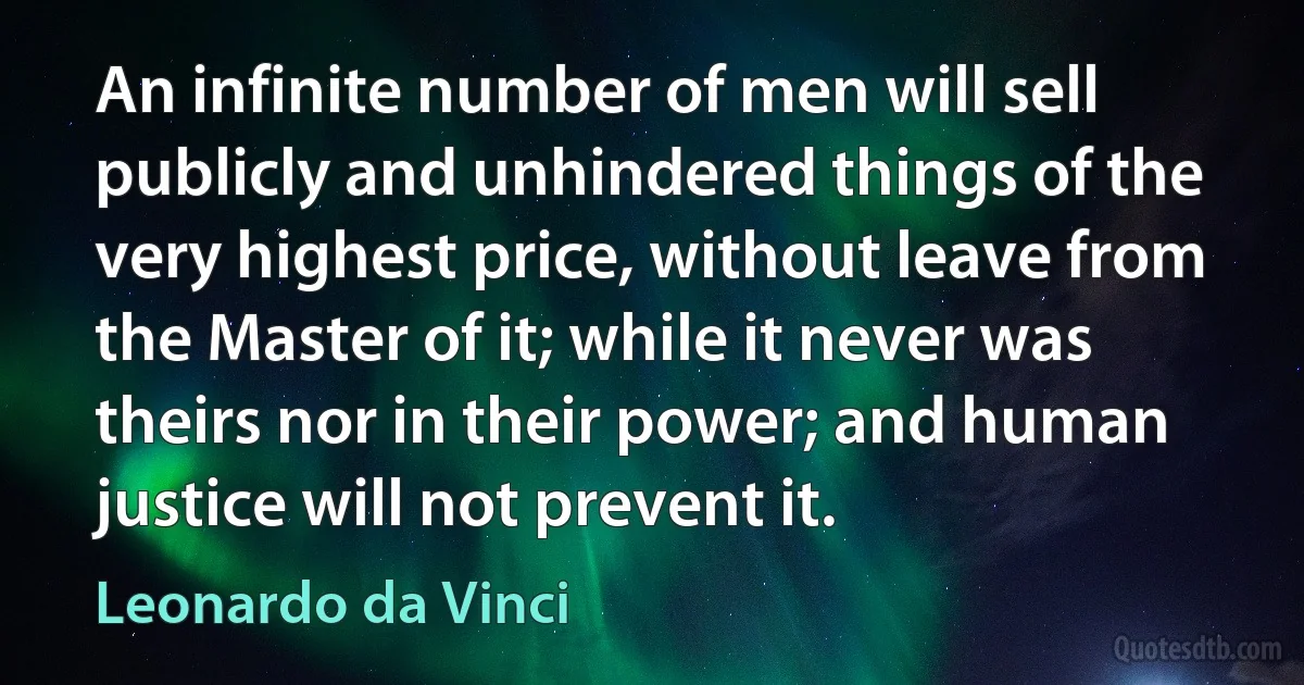 An infinite number of men will sell publicly and unhindered things of the very highest price, without leave from the Master of it; while it never was theirs nor in their power; and human justice will not prevent it. (Leonardo da Vinci)