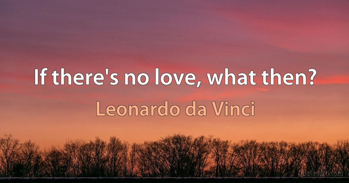 If there's no love, what then? (Leonardo da Vinci)