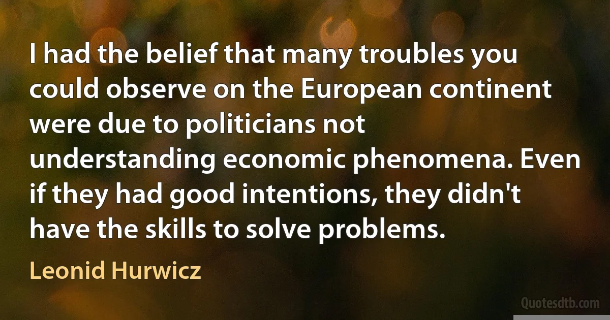 I had the belief that many troubles you could observe on the European continent were due to politicians not understanding economic phenomena. Even if they had good intentions, they didn't have the skills to solve problems. (Leonid Hurwicz)