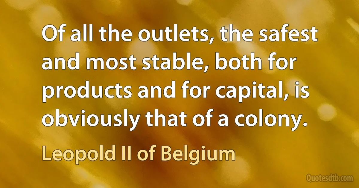 Of all the outlets, the safest and most stable, both for products and for capital, is obviously that of a colony. (Leopold II of Belgium)