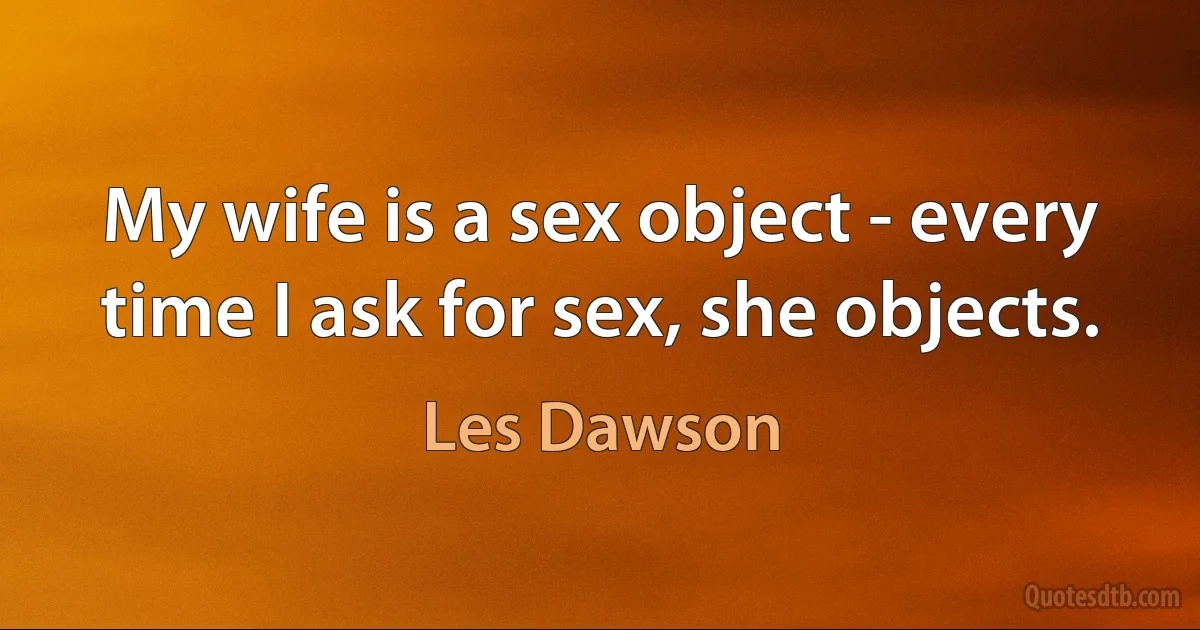 My wife is a sex object - every time I ask for sex, she objects. (Les Dawson)