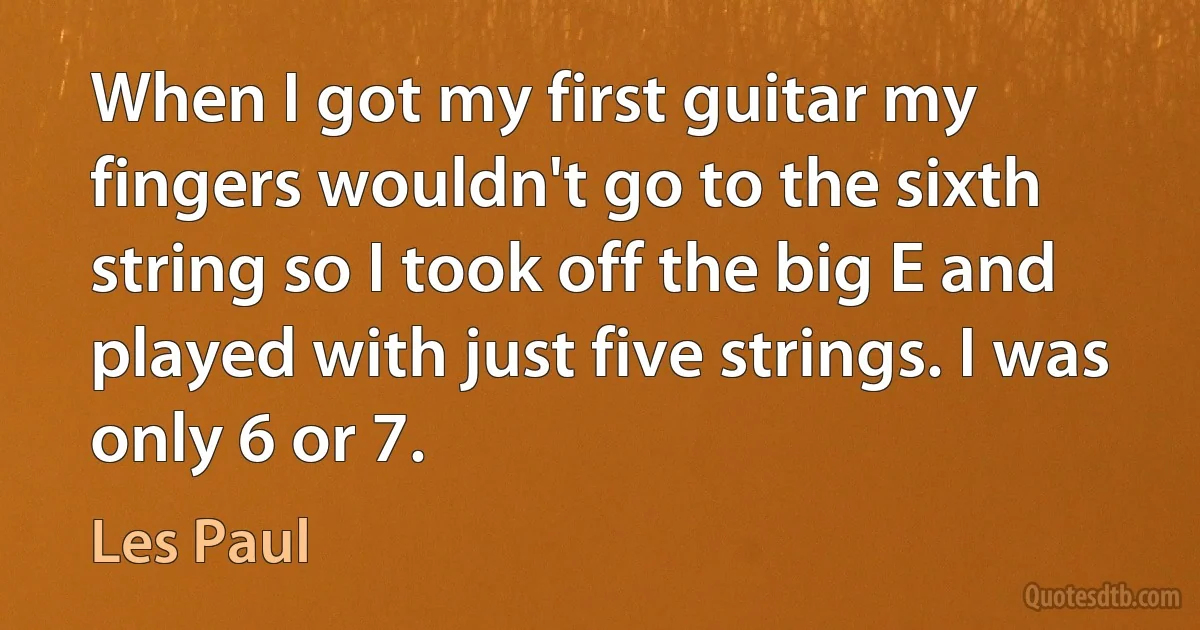 When I got my first guitar my fingers wouldn't go to the sixth string so I took off the big E and played with just five strings. I was only 6 or 7. (Les Paul)