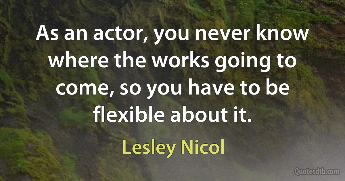 As an actor, you never know where the works going to come, so you have to be flexible about it. (Lesley Nicol)