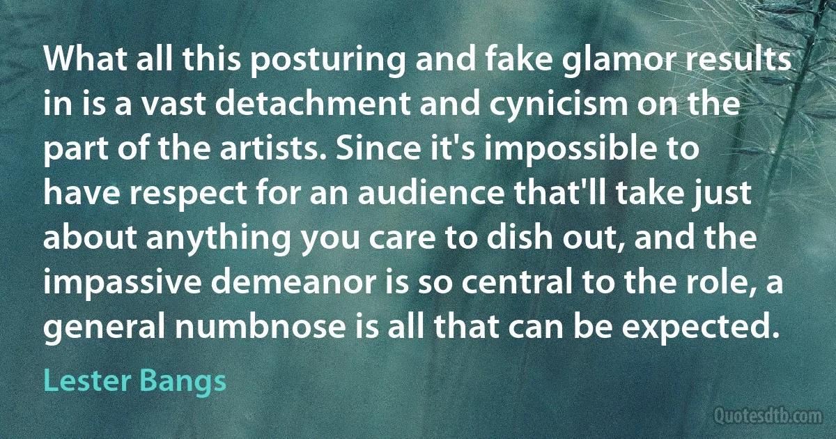 What all this posturing and fake glamor results in is a vast detachment and cynicism on the part of the artists. Since it's impossible to have respect for an audience that'll take just about anything you care to dish out, and the impassive demeanor is so central to the role, a general numbnose is all that can be expected. (Lester Bangs)