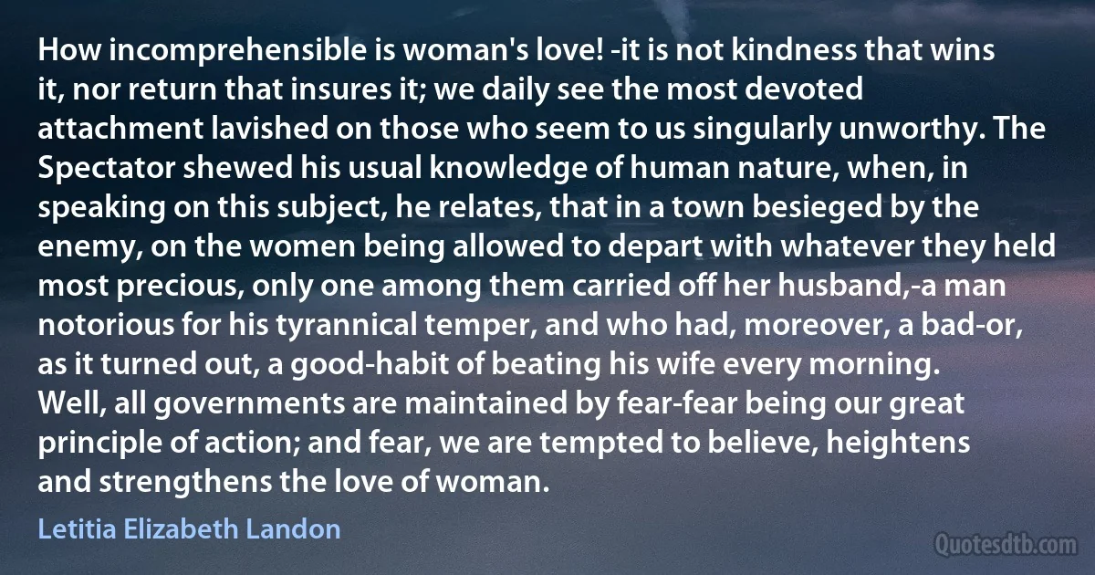 How incomprehensible is woman's love! -it is not kindness that wins it, nor return that insures it; we daily see the most devoted attachment lavished on those who seem to us singularly unworthy. The Spectator shewed his usual knowledge of human nature, when, in speaking on this subject, he relates, that in a town besieged by the enemy, on the women being allowed to depart with whatever they held most precious, only one among them carried off her husband,-a man notorious for his tyrannical temper, and who had, moreover, a bad-or, as it turned out, a good-habit of beating his wife every morning. Well, all governments are maintained by fear-fear being our great principle of action; and fear, we are tempted to believe, heightens and strengthens the love of woman. (Letitia Elizabeth Landon)