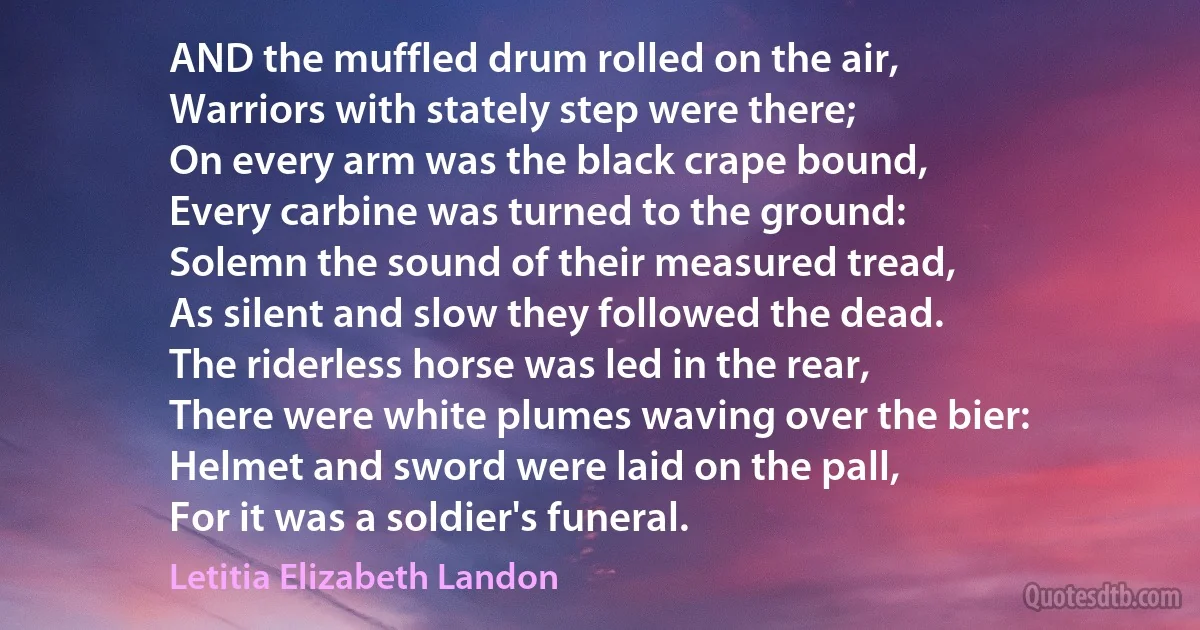 AND the muffled drum rolled on the air,
Warriors with stately step were there;
On every arm was the black crape bound,
Every carbine was turned to the ground:
Solemn the sound of their measured tread,
As silent and slow they followed the dead.
The riderless horse was led in the rear,
There were white plumes waving over the bier:
Helmet and sword were laid on the pall,
For it was a soldier's funeral. (Letitia Elizabeth Landon)