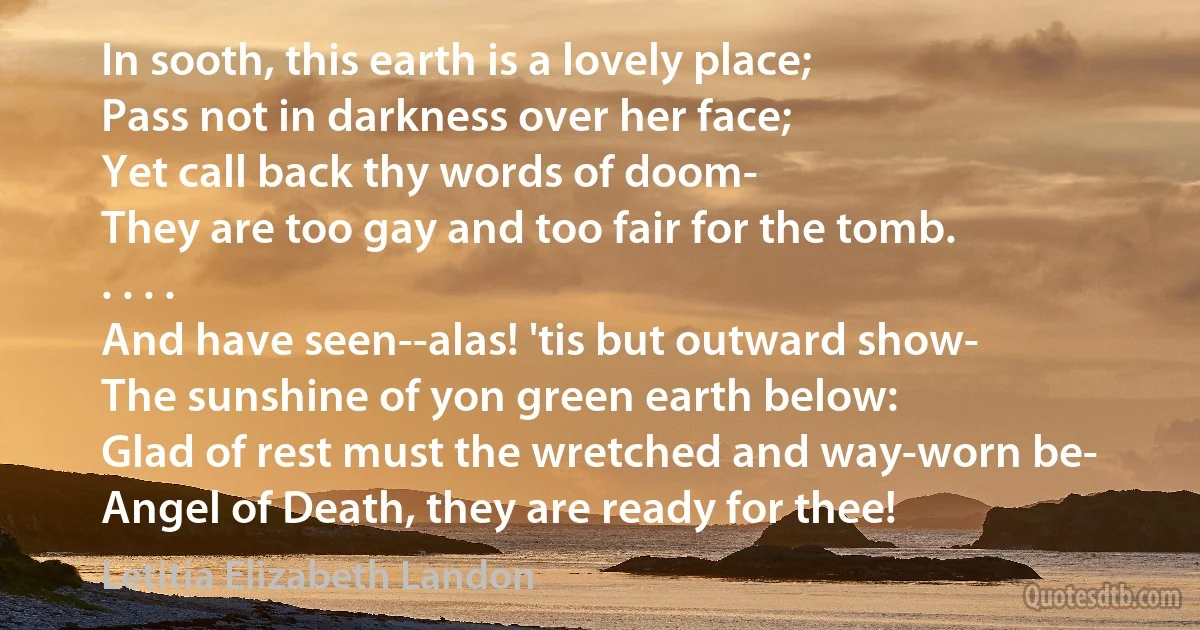 In sooth, this earth is a lovely place;
Pass not in darkness over her face;
Yet call back thy words of doom-
They are too gay and too fair for the tomb.
. . . .
And have seen--alas! 'tis but outward show-
The sunshine of yon green earth below:
Glad of rest must the wretched and way-worn be-
Angel of Death, they are ready for thee! (Letitia Elizabeth Landon)