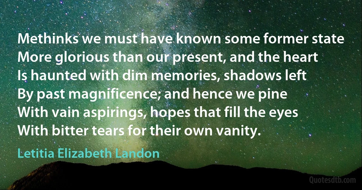 Methinks we must have known some former state
More glorious than our present, and the heart
Is haunted with dim memories, shadows left
By past magnificence; and hence we pine
With vain aspirings, hopes that fill the eyes
With bitter tears for their own vanity. (Letitia Elizabeth Landon)