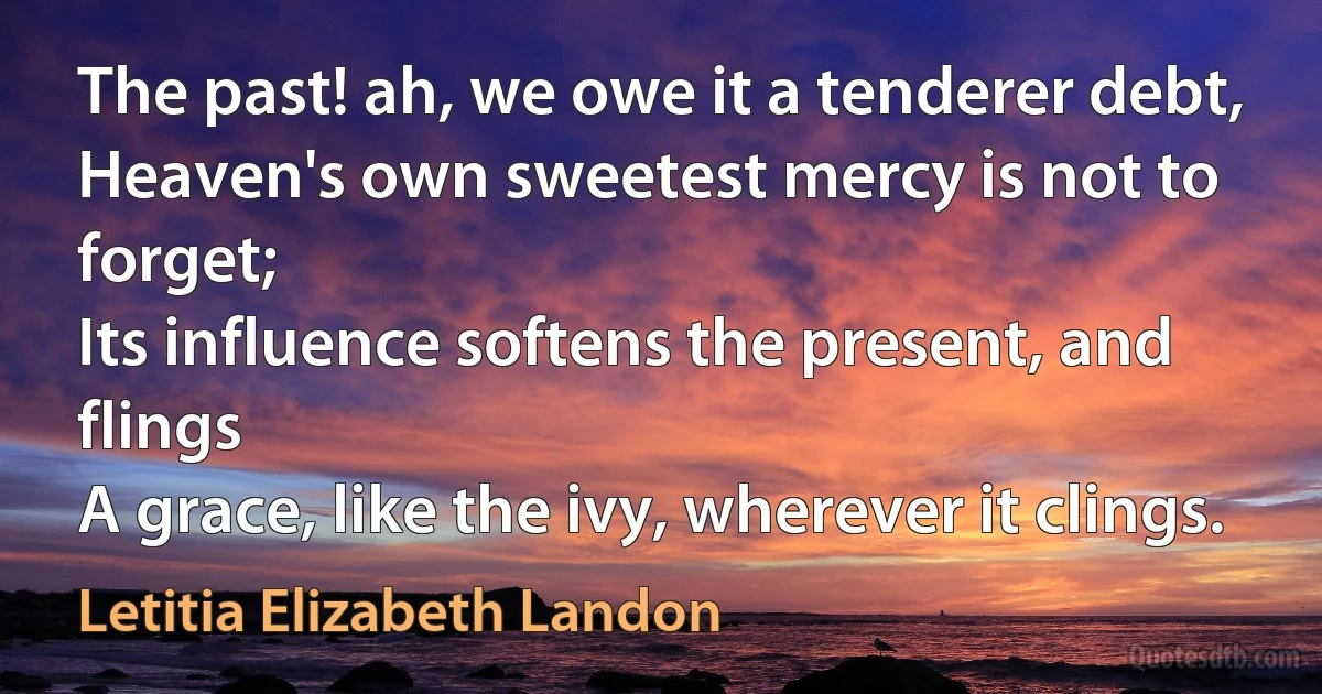 The past! ah, we owe it a tenderer debt,
Heaven's own sweetest mercy is not to forget;
Its influence softens the present, and flings
A grace, like the ivy, wherever it clings. (Letitia Elizabeth Landon)