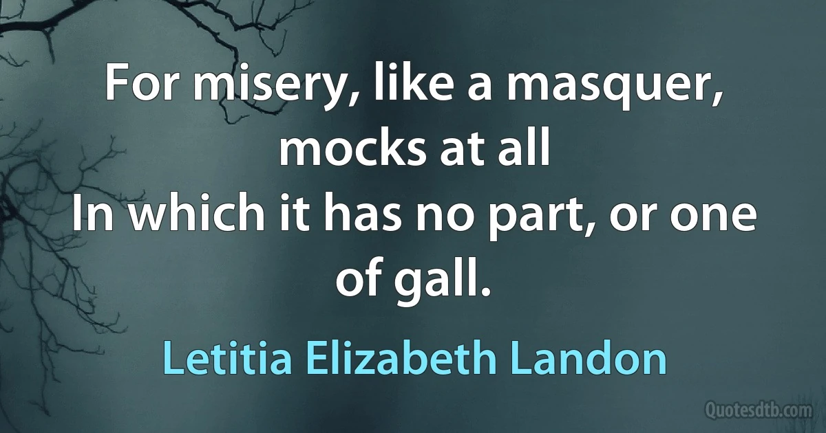 For misery, like a masquer, mocks at all
In which it has no part, or one of gall. (Letitia Elizabeth Landon)