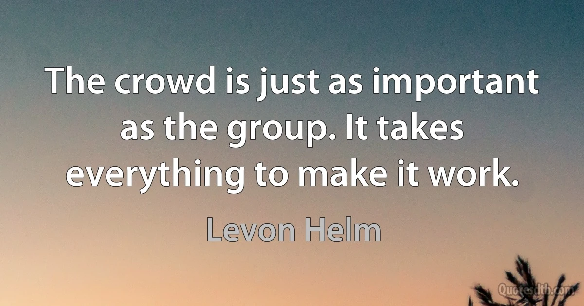 The crowd is just as important as the group. It takes everything to make it work. (Levon Helm)