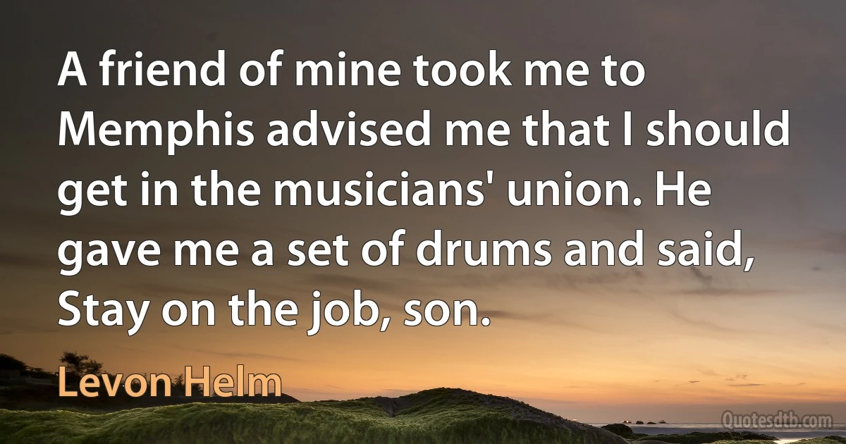 A friend of mine took me to Memphis advised me that I should get in the musicians' union. He gave me a set of drums and said, Stay on the job, son. (Levon Helm)